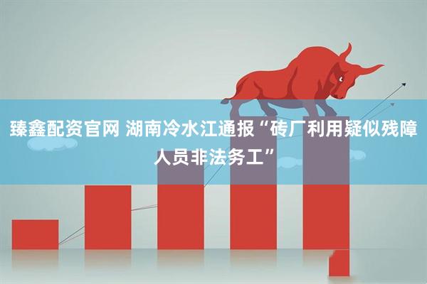 臻鑫配资官网 湖南冷水江通报“砖厂利用疑似残障人员非法务工”